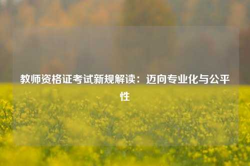 教师资格证考试新规解读：迈向专业化与公平性